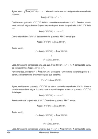 Agora, como
q
Área(ABCD)  r  ℓ elevando os termos da desigualdade ao quadrado,
obtemos:
Área(ABCD)  r2
 ℓ2
.
Cosidere um quadrado A
′
B
′
C
′
D
′
de lado r contido no quadrado ABCD. Sendo r um nú-
mero racional, segue do caso 3 que a expressão para a área do quadrado A
′
B
′
C
′
D
′
é dada
por:
Área(A
′
B
′
C
′
D
′
) = r · r = r2
.
Como o quadrado A
′
B
′
C
′
D
′
está contido no quadrado ABCD temos que:
Área(A
′
B
′
C
′
D
′
)  Área(ABCD).
Assim sendo,
r2
= Área(A
′
B
′
C
′
D
′
)  Área(ABCD).
⇓
r2
 Área(ABCD).
Logo, temos uma contradição uma vez que Área(ABCD)  r2
 ℓ2
. A contradição surgiu
ao considerarmos Área(ABCD)  ℓ2
.
Por outro lado, cosidere ℓ2
 Área(ABCD). Considere r um número racional superior a ℓ,
porém, suficientemente próximo de ℓ para que se tenha:
ℓ2
 r2
 Área(ABCD).
Agora, cosidere um quadrado A
′
B
′
C
′
D
′
de lado r contendo o quadrado ABCD. Como r
um número racional segue do caso 3 que a expressão para a área do quadrado A
′
B
′
C
′
D
′
é dada por:
Área(A
′
B
′
C
′
D
′
) = r · r = r2
.
Recordando que o quadrado A
′
B
′
C
′
D
′
contém o quadrado ABCD temos:
Área(A
′
B
′
C
′
D
′
)  Área(ABCD).
Assim sendo,
r2
= Área(A
′
B
′
C
′
D
′
)  Área(ABCD).
⇓
r2
 Área(ABCD).
Logo, temos uma contradição, uma vez que ℓ2
 r2
 Área(ABCD). A contradição surgiu
156 Matemática Elementar
 