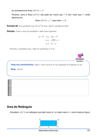 ao considerarmos Área(ABCD)  ℓ2
.
Portanto, como a Área(ABCD) não pode ser menor que ℓ2
e nem maior que ℓ2
, então
devemos ter:
Área(ABCD) = ℓ2
, para todo ℓ ∈ R.
Exemplo 66. Um quadrado tem 121 m
2
de área. Qual a medida do lado?
Solução. Como a área do quadrado é dada pela expressão:
A = ℓ2
⇐⇒ 121 = ℓ2
⇐⇒
√
121 = ℓ
⇐⇒ 11 = ℓ.
Portanto, on luímos que o lado do quadramo é 11 m.
Teste seu conhecimento. Qual o valor da área de um quadrado de diagonal 12 m.
Resp. 144 m
2
.
Área do Retângulo
Considere ABCD um retângulo cujo lado menor é ℓ e o lado maior é L, como mostra a figura:
A
B C
D
L
ℓ
Matemática Elementar 157
 