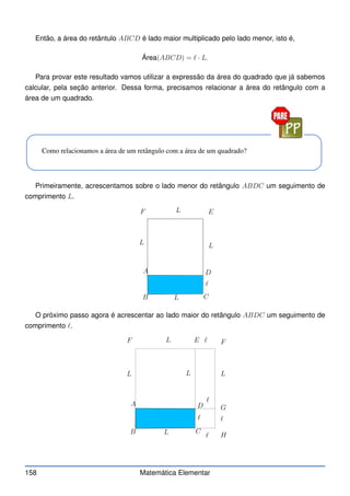 Então, a área do retântulo ABCD é lado maior multiplicado pelo lado menor, isto é,
Área(ABCD) = ℓ · L.
Para provar este resultado vamos utilizar a expressão da área do quadrado que já sabemos
calcular, pela seção anterior. Dessa forma, precisamos relacionar a área do retângulo com a
área de um quadrado.
Como relacionamos a área de um retângulo com a área de um quadrado?
Primeiramente, acrescentamos sobre o lado menor do retângulo ABDC um seguimento de
comprimento L.
A
B C
D
E
F
L
L
L
L
ℓ
O próximo passo agora é acrescentar ao lado maior do retângulo ABDC um seguimento de
comprimento ℓ.
A
B C
D
E
F
L
L
L
L
L
ℓ
ℓ
ℓ
ℓ
ℓ
F
G
H
158 Matemática Elementar
 