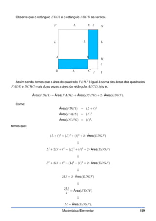 Observe que o retângulo EDGI é o retângulo ABCD na vertical.
A
B C
D
E
F
L
L
L
L
L
ℓ
ℓ
ℓ
G
H
I
Assim sendo, temos que a área do quadrado FBHI é igual à soma das áreas dos quadrados
FADE e DCHG mais duas vezes a área do retângulo ABCD, isto é,
Área(FBHI) = Área(FADE) + Área(DCHG) + 2 · Área(EDGF).
Como:
Área(FBHI) = (L + ℓ)2
Área(FADE) = (L)2
Área(DCHG) = (ℓ)2
,
temos que:
(L + ℓ)2
= (L)2
+ (ℓ)2
+ 2 · Área(EDGF)
⇓
L2
+ 2Lℓ + ℓ2
= (L)2
+ (ℓ)2
+ 2 · Área(EDGF)
⇓
L2
+ 2Lℓ + ℓ2
− (L)2
− (ℓ)2
= 2 · Área(EDGF)
⇓
2Lℓ = 2 · Área(EDGF)
⇓
2Lℓ
2
= Área(EDGF)
⇓
Lℓ = Área(EDGF).
Matemática Elementar 159
 