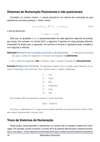 Sistemas de Numeração Posicionais e não posicionais
Considere um número natural n e vamos escrevê-lo num sistema de numeração ao qual
adotaremos uma base qualquer b. Assim, temos:
n = ck · bk
+ ck−1 · bk−1
+ · · · + c1 · b + c0, (1.1)
o que se denota por:
n = (ckck−1 · · ·c1c0)b.
Note que na igualdade (1.1), a representatividade de cada algarismo depende da posição
que ocupa. Por exemplo, no número 2012, o algarismo 2 aparece em duas posições distintas.
Analisando da direita para a esquerda, num primeiro momento 2 representa duas unidades e
num segundo 2 milhares.
Definição 2 (Sistemas de numeração posicionais e não posicionais). 1. Sistemas de numeração
nos quais a ordem dos algarismos é relevante são hamados de posicionais.
2. Se a ordem dos algarismos não é relevante, então o sistema é hamado de não posicional.
Exemplo 3 (Algarismos Romanos). Os algarismos romanos são o exemplo mais onhe ido de sis-
tema de numeração não posi ional. Neste sistema temos a seguinte simbologia:
I : Um
V : Cin o
X : Dez
L : Cinquenta
C : Cem
M : Mil
Por exemplo, 2012 em algarismos romanos é es rito da forma
2012 = MMXII.
Note que, os algarismos M e I apare em em posições distintas na representação do número 2012,
mas sempre representando o mesmo valor.
Troca de Sistemas de Numeração
Nesta seção, vamos aprender a representar um número real em qualquer sistema de núme-
ração. Por exemplo, vamos converter o número 2012 do sistema decimal para o sistema senário,
isto é, com base 6. Como estamos convertendo 2012 para o sistema senário devemos escrevê-lo
16 Matemática Elementar
 