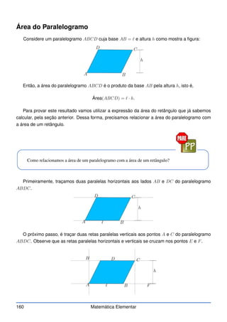 Área do Paralelogramo
Considere um paralelogramo ABCD cuja base AB = ℓ e altura h como mostra a figura:
A B
C
D
h
Então, a área do paralelogramo ABCD é o produto da base AB pela altura h, isto é,
Área(ABCD) = ℓ · h.
Para provar este resultado vamos utilizar a expressão da área do retângulo que já sabemos
calcular, pela seção anterior. Dessa forma, precisamos relacionar a área do paralelogramo com
a área de um retângulo.
Como relacionamos a área de um paralelogramo com a área de um retângulo?
Primeiramente, traçamos duas paralelas horizontais aos lados AB e DC do paralelogramo
ABDC.
A B
C
D
h
ℓ
O próximo passo, é traçar duas retas paralelas verticais aos pontos A e C do paralelogramo
ABDC. Observe que as retas paralelas horizontais e verticais se cruzam nos pontos E e F.
A B
C
D
h
ℓ F
H
160 Matemática Elementar
 