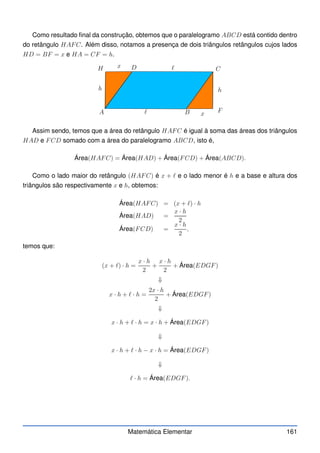 Como resultado final da construção, obtemos que o paralelogramo ABCD está contido dentro
do retângulo HAFC. Além disso, notamos a presença de dois triângulos retângulos cujos lados
HD = BF = x e HA = CF = h.
PSfr
A B
C
D
h h
ℓ
ℓ F
H x
x
Assim sendo, temos que a área do retângulo HAFC é igual à soma das áreas dos triângulos
HAD e FCD somado com a área do paralelogramo ABCD, isto é,
Área(HAFC) = Área(HAD) + Área(FCD) + Área(ABCD).
Como o lado maior do retângulo (HAFC) é x + ℓ e o lado menor é h e a base e altura dos
triângulos são respectivamente x e h, obtemos:
Área(HAFC) = (x + ℓ) · h
Área(HAD) =
x · h
2
Área(FCD) =
x · h
2
,
temos que:
(x + ℓ) · h =
x · h
2
+
x · h
2
+ Área(EDGF)
⇓
x · h + ℓ · h =
2x · h
2
+ Área(EDGF)
⇓
x · h + ℓ · h = x · h + Área(EDGF)
⇓
x · h + ℓ · h − x · h = Área(EDGF)
⇓
ℓ · h = Área(EDGF).
Matemática Elementar 161
 