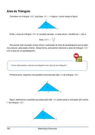 Área do Triângulo
Considere um triângulo ABC cuja base AB = ℓ e algura h como mostra a figura:
A
B C
h
ℓ
Então, a área do triângulo ABC é o produto da base AB pela altura h dividido por 2, isto é,
Área(ABC) =
ℓ · h
2
.
Para provar este resultado vamos utilizar a expressão da área do paralelogramo que já sabe-
mos calcular, pela seção anterior. Dessa forma, precisamos relacionar a área do triângulo ABC
com a área de um paralelogramo.
Como relacionamos a área de um triângulo com a área de um retângulo?
Primeiramente, traçamos uma paralela horizontal pelo lado BA do triângulo ABC.
A
B C
h
ℓ
Agora, deslocamos a paralela que passa pelo lado AB, preservando a inclinação até o ponto
C do triângulo ABC.
A
B C
h
ℓ
162 Matemática Elementar
 