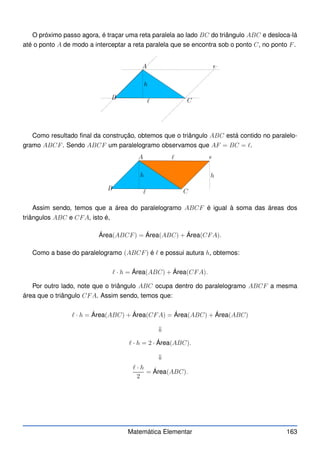 O próximo passo agora, é traçar uma reta paralela ao lado BC do triângulo ABC e desloca-lá
até o ponto A de modo a interceptar a reta paralela que se encontra sob o ponto C, no ponto F.
F
A
B C
h
ℓ
Como resultado final da construção, obtemos que o triângulo ABC está contido no paralelo-
gramo ABCF. Sendo ABCF um paralelogramo observamos que AF = BC = ℓ.
F
A
B C
h
h
ℓ
ℓ
Assim sendo, temos que a área do paralelogramo ABCF é igual à soma das áreas dos
triângulos ABC e CFA, isto é,
Área(ABCF) = Área(ABC) + Área(CFA).
Como a base do paralelogramo (ABCF) é ℓ e possui autura h, obtemos:
ℓ · h = Área(ABC) + Área(CFA).
Por outro lado, note que o triângulo ABC ocupa dentro do paralelogramo ABCF a mesma
área que o triângulo CFA. Assim sendo, temos que:
ℓ · h = Área(ABC) + Área(CFA) = Área(ABC) + Área(ABC)
⇓
ℓ · h = 2 · Área(ABC).
⇓
ℓ · h
2
= Área(ABC).
Matemática Elementar 163
 