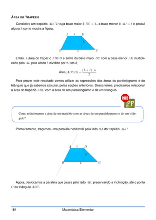ÁREA DO TRAPÉZIO
Considere um trapézio ABCD cuja base maior é BC = L, a base menor é AD = ℓ e possui
algura h como mostra a figura:
A
B C
D
h
L
ℓ
Então, a área do trapézio ABCD é soma da base maior BC com a base menor AD multipli-
cado pela AB pela altura h dividido por 2, isto é,
Área(ABCD) =
(L + ℓ) · h
2
.
Para provar este resultado vamos utilizar as expressões das áreas do paralelogramo e do
triângulo que já sabemos calcular, pelas seções anteriores. Dessa forma, precisamos relacionar
a área do trapézio ABC com a área de um paralelogramo e de um triângulo.
Como relacionamos a área de um trapézio com as áreas de um paralelogramo e de um triân-
gulo?
Primeiramente, traçamos uma paralela horizontal pelo lado BA do trapézio ABC.
A
B C
D
h
L
ℓ
Agora, deslocamos a paralela que passa pelo lado AB, preservando a inclinação, até o ponto
C do triângulo ABC.
164 Matemática Elementar
 
