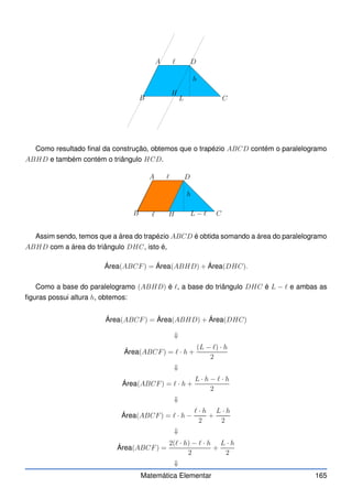A
B C
D
h
L
ℓ
H
Como resultado final da construção, obtemos que o trapézio ABCD contém o paralelogramo
ABHD e também contém o triângulo HCD.
A
B C
D
h
L − ℓ
ℓ
ℓ
H
Assim sendo, temos que a área do trapézio ABCD é obtida somando a área do paralelogramo
ABHD com a área do triângulo DHC, isto é,
Área(ABCF) = Área(ABHD) + Área(DHC).
Como a base do paralelogramo (ABHD) é ℓ, a base do triângulo DHC é L − ℓ e ambas as
figuras possui altura h, obtemos:
Área(ABCF) = Área(ABHD) + Área(DHC)
⇓
Área(ABCF) = ℓ · h +
(L − ℓ) · h
2
⇓
Área(ABCF) = ℓ · h +
L · h − ℓ · h
2
⇓
Área(ABCF) = ℓ · h −
ℓ · h
2
+
L · h
2
⇓
Área(ABCF) =
2(ℓ · h) − ℓ · h
2
+
L · h
2
⇓
Matemática Elementar 165
 