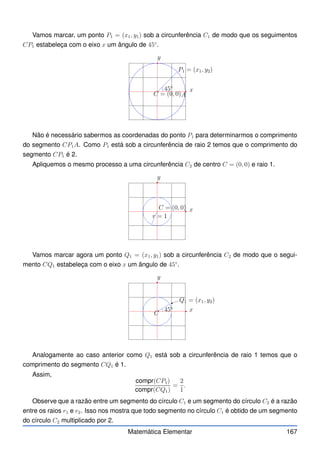 Vamos marcar, um ponto P1 = (x1, y1) sob a circunferência C1 de modo que os seguimentos
CP1 estabeleça com o eixo x um ângulo de 45◦
.
x
y
C = (0, 0)
45◦
P1 = (x1, y2)
A
Não é necessário sabermos as coordenadas do ponto P1 para determinarmos o comprimento
do segmento CP1A. Como P1 está sob a circunferência de raio 2 temos que o comprimento do
segmento CP1 é 2.
Apliquemos o mesmo processo a uma circunferência C2 de centro C = (0, 0) e raio 1.
x
y
C = (0, 0)
r = 1
Vamos marcar agora um ponto Q1 = (x1, y1) sob a circunferência C2 de modo que o segui-
mento CQ1 estabeleça com o eixo x um ângulo de 45◦
.
x
y
C
45◦
Q1 = (x1, y2)
Analogamente ao caso anterior como Q1 está sob a circunferência de raio 1 temos que o
comprimento do segmento CQ1 é 1.
Assim,
compr(CP1)
compr(CQ1)
=
2
1
.
Observe que a razão entre um segmento do círculo C1 e um segmento do círculo C2 é a razão
entre os raios r1 e r2. Isso nos mostra que todo segmento no círculo C1 é obtido de um segmento
do círculo C2 multiplicado por 2.
Matemática Elementar 167
 
