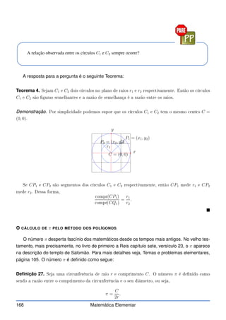 A relação observada entre os círculos C1 e C2 sempre ocorre?
A resposta para a pergunta é o seguinte Teorema:
Teorema 4. Sejam C1 e C2 dois ír ulos no plano de raios r1 e r2 respe tivamente. Então os ír ulos
C1 e C2 são guras semelhantes e a razão de semelhança é a razão entre os raios.
Demonstração. Por simpli idade podemos supor que os ír ulos C1 e C2 tem o mesmo entro C =
(0, 0).
x
y
C = (0, 0)
P1 = (x1, y2)
P2 = (x2, y2)
r1
r2
Se CP1 e CP2 são segmentos dos ír ulos C1 e C2 respe tivamente, então CP1 mede r1 e CP2
mede r2. Dessa forma,
ompr(CP1)
ompr(CQ1)
=
r1
r2
.

O CÁLCULO DE π PELO MÉTODO DOS POLÍGONOS
O número π desperta fascínio dos matemáticos desde os tempos mais antigos. No velho tes-
tamento, mais precisamente, no livro de primeiro a Reis capítulo sete, versículo 23, o π aparece
na descrição do templo de Salomão. Para mais detalhes veja, Temas e problemas elementares,
página 105. O número π é definido como segue:
Definição 27. Seja uma ir unferên ia de raio r e omprimento C. O número π é denido omo
sendo a razão entre o omprimento da ir unferên ia e o seu diâmetro, ou seja,
π =
C
2r
.
168 Matemática Elementar
 