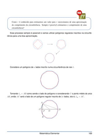 Como r é conhecido para estimarmos um valor para π necessitamos de uma aproximação
do comprimento da circunferência. Sempre é possível estimarmos o comprimento de uma
circunferência?
Esse processo sempre é possível e vamos utilizar polígonos regulares inscritos na circunfe-
rência para uma boa aproximação.
Considere um polígono de n lados inscrito numa circunferência de raio 1.
Tomando ℓn = AB como sendo o lado do polígono e considerando C o ponto médio do arco
AB, então AC será o lado de um polígono regular inscrito de 2n lados, isto é, ℓ2n = AC.
A
B
C D
O
P
Matemática Elementar 169
 
