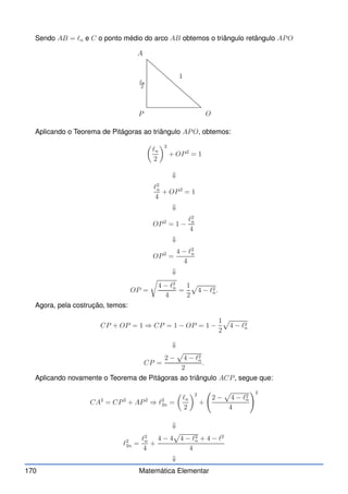 Sendo AB = ℓn e C o ponto médio do arco AB obtemos o triângulo retângulo APO
A
ℓn
2
1
O
P
Aplicando o Teorema de Pitágoras ao triângulo APO, obtemos:

ℓn
2
2
+ OP2
= 1
⇓
ℓ2
n
4
+ OP2
= 1
⇓
OP2
= 1 −
ℓ2
n
4
⇓
OP2
=
4 − ℓ2
n
4
⇓
OP =
r
4 − ℓ2
n
4
=
1
2
p
4 − ℓ2
n.
Agora, pela costrução, temos:
CP + OP = 1 ⇒ CP = 1 − OP = 1 −
1
2
p
4 − ℓ2
n
⇓
CP =
2 −
p
4 − ℓ2
n
2
.
Aplicando novamente o Teorema de Pitágoras ao triângulo ACP, segue que:
CA2
= CP2
+ AP2
⇒ ℓ2
2n =

ℓn
2
2
+
2 −
p
4 − ℓ2
n
4
!2
⇓
ℓ2
2n =
ℓ2
n
4
+
4 − 4
p
4 − ℓ2
n + 4 − ℓ2
4
⇓
170 Matemática Elementar
 