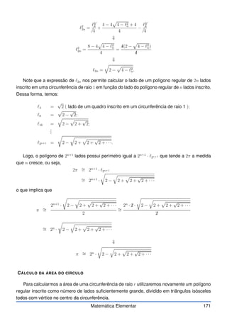 ℓ2
2n =
✁
✁
✁
ℓ2
n
4
+
4 − 4
p
4 − ℓ2
n + 4
4
−
✁
✁
✁
ℓ2
n
4
⇓
ℓ2
2n =
8 − 4
p
4 − ℓ2
n
4
=
✁
4(2 −
p
4 − ℓ2
n)
✁
4
⇓
ℓ2n =
q
2 −
p
4 − ℓ2
n.
Note que a expressão de ℓ2n nos permite calcular o lado de um polígono regular de 2n lados
inscrito em uma circunferência de raio 1 em função do lado do polígono regular de n lados inscrito.
Dessa forma, temos:
ℓ4 =
√
2 ( lado de um quadro inscrito em um circunferência de raio 1 );
ℓ8 =
p
2 −
√
2;
ℓ16 =
q
2 −
p
2 +
√
2;
.
.
.
ℓ2n+1 =
r
2 −
q
2 +
p
2 +
√
2 + · · ·.
Logo, o polígono de 2n+1
lados possui perímetro igual a 2n+1
· ℓ2n+1 que tende a 2π a medida
que n cresce, ou seja,
2π ∼
= 2n+1
· ℓ2n+1
∼
= 2n+1
·
r
2 −
q
2 +
p
2 +
√
2 + · · ·
o que implica que
π ∼
=
2n+1
·
r
2 −
q
2 +
p
2 +
√
2 + · · ·
2
∼
=
2n
· ✁
2 ·
r
2 −
q
2 +
p
2 +
√
2 + · · ·
✁
2
∼
= 2n
·
r
2 −
q
2 +
p
2 +
√
2 + · · ·
⇓
π ∼
= 2n
·
r
2 −
q
2 +
p
2 +
√
2 + · · ·
CÁLCULO DA ÁREA DO CÍRCULO
Para calcularmos a área de uma circunferência de raio r utilizaremos novamente um polígono
regular inscrito como número de lados suficientemente grande, dividido em triângulos isósceles
todos com vértice no centro da circunferência.
Matemática Elementar 171
 