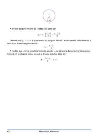 O
r r
h
ℓ
A área do polígono inscrito de n lados será dada por:
An = n ·

ℓ · h
2

=
n · ℓ · h
2
.
Observe que pn = n · ℓ é o perímetro do polígono inscrito. Assim sendo, reescrevemos a
fórmula da área da seguinte forma:
An =
pn · h
2
.
A medida que n torna-se suficientemente grande, pn se aproxima do comprimento da circun-
ferência e h tende para o raio, ou seja, a área do círculo é dada por:
A =
✁
2πr · r
✁
2
= π · r2
.
172 Matemática Elementar
 