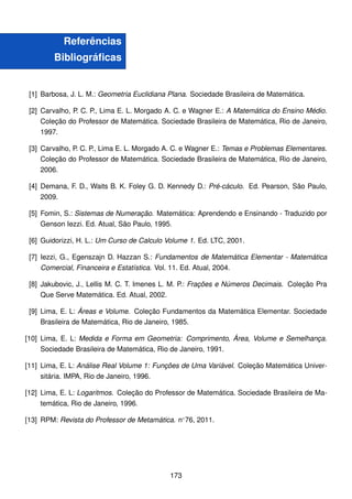 Referências
Bibliográficas
[1] Barbosa, J. L. M.: Geometria Euclidiana Plana. Sociedade Brasileira de Matemática.
[2] Carvalho, P. C. P., Lima E. L. Morgado A. C. e Wagner E.: A Matemática do Ensino Médio.
Coleção do Professor de Matemática. Sociedade Brasileira de Matemática, Rio de Janeiro,
1997.
[3] Carvalho, P. C. P., Lima E. L. Morgado A. C. e Wagner E.: Temas e Problemas Elementares.
Coleção do Professor de Matemática. Sociedade Brasileira de Matemática, Rio de Janeiro,
2006.
[4] Demana, F. D., Waits B. K. Foley G. D. Kennedy D.: Pré-cáculo. Ed. Pearson, São Paulo,
2009.
[5] Fomin, S.: Sistemas de Numeração. Matemática: Aprendendo e Ensinando - Traduzido por
Genson Iezzi. Ed. Atual, São Paulo, 1995.
[6] Guidorizzi, H. L.: Um Curso de Calculo Volume 1. Ed. LTC, 2001.
[7] Iezzi, G., Egenszajn D. Hazzan S.: Fundamentos de Matemática Elementar - Matemática
Comercial, Financeira e Estatística. Vol. 11. Ed. Atual, 2004.
[8] Jakubovic, J., Lellis M. C. T. Imenes L. M. P.: Frações e Números Decimais. Coleção Pra
Que Serve Matemática. Ed. Atual, 2002.
[9] Lima, E. L: Áreas e Volume. Coleção Fundamentos da Matemática Elementar. Sociedade
Brasileira de Matemática, Rio de Janeiro, 1985.
[10] Lima, E. L: Medida e Forma em Geometria: Comprimento, Área, Volume e Semelhança.
Sociedade Brasileira de Matemática, Rio de Janeiro, 1991.
[11] Lima, E. L: Análise Real Volume 1: Funções de Uma Variável. Coleção Matemática Univer-
sitária. IMPA, Rio de Janeiro, 1996.
[12] Lima, E. L: Logaritmos. Coleção do Professor de Matemática. Sociedade Brasileira de Ma-
temática, Rio de Janeiro, 1996.
[13] RPM: Revista do Professor de Metamática. n◦
76, 2011.
173
 
