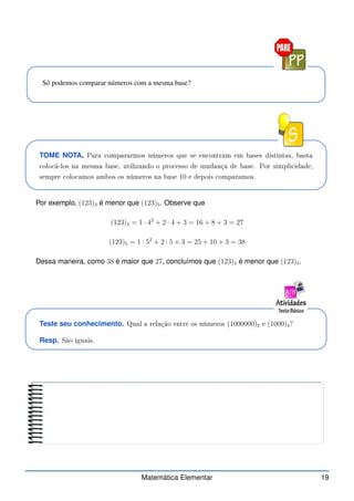 Só podemos comparar números com a mesma base?
TOME NOTA. Para ompararmos números que se en ontram em bases distintas, basta
olo á-los na mesma base, utilizando o pro esso de mudança de base. Por simpli idade,
sempre olo amos ambos os números na base 10 e depois omparamos.
Por exemplo, (123)3 é menor que (123)5. Observe que
(123)4 = 1 · 42
+ 2 · 4 + 3 = 16 + 8 + 3 = 27
(123)5 = 1 · 52
+ 2 · 5 + 3 = 25 + 10 + 3 = 38
Dessa maneira, como 38 é maior que 27, concluímos que (123)3 é menor que (123)5.
Teste seu conhecimento. Qual a relação entre os números (1000000)2 e (1000)4?
Resp. São iguais.
Matemática Elementar 19
 