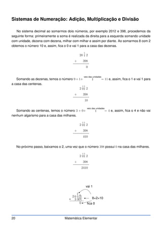 Sistemas de Numeração: Adição, Multiplicação e Divisão
No sistema decimal ao somarmos dois números, por exemplo 2012 e 398, procedemos da
seguinte forma: primeiramente a soma é realizada da direita para a esquerda somando unidade
com unidade, dezena com dezena, milhar com milhar e assim por diante. Ao somarmos 8 com 2
obtemos o número 10 e, assim, fica o 0 e vai 1 para a casa das dezenas.
20
1
1 2
+ 398
0
Somando as dezenas, temos o número 9 + 1+
veio das unidades
1 = 11 e, assim, fica o 1 e vai 1 para
a casa das centenas.
2
1
0
1
1 2
+ 398
10
Somando as centenas, temos o número 3 + 0+
veio das unidades
1 = 4 e, assim, fica o 4 e não vai
nenhum algarismo para a casa das milhares.
2
1
0
1
1 2
+ 398
410
No próximo passo, baixamos o 2, uma vez que o número 398 possui 0 na casa das milhares.
2
1
0
1
1 2
+ 398
2410
+
2 0 1 2
3 9 8
0 fica 0
1
vai 1
8+2=10
20 Matemática Elementar
 