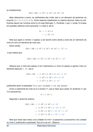 ou simplesmente:
2012 + 398 = 2 · 103
+ 3 · 102
+ 10 · 101
+ 10.
Após efetuarmos a soma, os coeficientes dos níveis zero e um deixaram de pertencer ao
conjunto {0, 1, 2, 3, 4, 5, 6, 7, 8, 9}. Como estamos trabalhando no sistema decimal, todos os coe-
ficientes devem ser números entre 0 e 9 (veja Definição 1). Dividindo 10 por 10 (onde 10 é base
em questão) obtemos como quociente 1 e resto 0, isto é:
10 = 1 · 10 + 0
= 1 · 101
+ 0.
Note que agora o número 10 passou a ser escrito como sendo a soma de um elemento do
nível um com um elemento do nível zero.
Assim sendo,
2012 + 398 = 2 · 103
+ 3 · 102
+ 10 · 101
+ 1 · 101
+ 0,
o que implica que:
2012 + 398 = 2 · 103
+ 3 · 102
+ 10 · 101
+ 1 · 101
.
Observe que o nível zero passou a ter 0 elementos e o nível um passou a ganhar mais um
elemento dado por 1 · 101
, isto é:
2012 + 388 = 2 · 103
+ 3 · 102
+ 10 · 101
+ 1 · 101
= 2 · 103
+ 3 · 102
+ (10 + 1) · 101
= 2 · 103
+ 3 · 102
+ 11 · 101
,
justificando assim a expressão “fi a zero unidades e vai uma dezena”.
Como o coeficiente do nível um é o número 11, que é maior que a base 10, dividimos 11 por
10 e escrevemos:
11 = 1 · 10 + 1.
Seguindo o raciocínio anterior,
2012 + 398 = 2 · 103
+ 3 · 102
+ 11 · 101
= 2 · 103
+ 3 · 102
+ (1 · 10 + 1) · 101
= 2 · 103
+ 3 · 102
+ 1 · 10 · 101
+ 1 · 101
= 2 · 103
+ 3 · 102
+ 1 · 102
+ 1 · 101
.
Note que neste caso restou uma unidade no nível 1 e passamos a acrescentar uma unidade
no nível 2, justificando a expressão “fica um e vai um”. Observe
22 Matemática Elementar
 