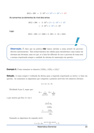 2012 + 398 = 2 · 103
+ 3 · 102
+ 1 · 102
+ 1 · 101
.
Ao somarmos os elementos do nível dois temos
2012 + 398 = 2 · 103
+ (3 + 1) · 102
+ 1 · 101
= 2 · 103
+ 4 · 102
+ 1 · 101
Logo:
2012 + 398 = 2 · 1000 + 3 · 100 + 1 · 10 = 2410.
Observação. É laro que na práti a não vamos al ular a soma através do pro esso
des rito anteriormente. Tais es lare imentos são válidos para entendermos omo somar em
sistemas não de imais, uma vez que, se a base for diferente de zero o pro esso de soma será
o mesmo respeitando sempre a unidade do sistema de numeração em questão.
Exemplo 5. Como somamos os números (1234)5, (123)5 e (12)5?
Solução. A soma sempre é realizada da direita para a esquerda respeitando os níveis e a base em
questão. Ao somarmos os algarismos que ompõem o primeiro nível dos três números obtemos:
2 + 3 + 4 = 9.
Dividindo 9 por 5, segue que:
9 = 1
|{z}
quo iente
·3 + 4
|{z}
resto
o que mostra que  a 4 e vai 1.
(12
1
3 4)5
(123)5
+ (12)5
(4)5
Somando os algarismos do segundo nível:
1 + 2 + 3+
veio do nível anterior
1 = 7.
Matemática Elementar 23
 