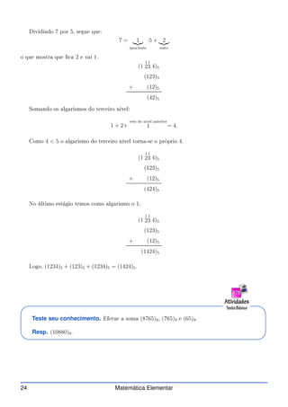 Dividindo 7 por 5, segue que:
7 = 1
|{z}
quo iente
·5 + 2
|{z}
resto
o que mostra que  a 2 e vai 1.
(1
1
2
1
3 4)5
(123)5
+ (12)5
(42)5
Somando os algarismos do ter eiro nível:
1 + 2+
veio do nível anterior
1 = 4.
Como 4  5 o algarismo do ter eiro nível torna-se o próprio 4.
(1
1
2
1
3 4)5
(123)5
+ (12)5
(424)5
No último estágio temos omo algarismo o 1.
(1
1
2
1
3 4)5
(123)5
+ (12)5
(1424)5
Logo, (1234)5 + (123)5 + (1234)5 = (1424)5.
Teste seu conhecimento. Efetue a soma (8765)9, (765)9 e (65)9.
Resp. (10880)9.
24 Matemática Elementar
 