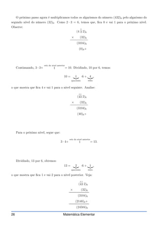O próximo passo agora é multipli amos todos os algarismos do número (432)6 pelo algarismo do
segundo nível do número (32)6. Como 2 · 3 = 6, temos que,  a 0 e vai 1 para o próximo nível.
Observe:
(4
1
3 2)6
× (32)6
(3104)6
(0)6+
Continuando, 3 · 3+
veio do nível anterior
1 = 10. Dividindo, 10 por 6, temos:
10 = 1
|{z}
quo iente
·6 + 4
|{z}
resto
,
o que mostra que  a 4 e vai 1 para o nível seguinte. Analise:
(
1
4
1
3 2)6
× (32)6
(3104)6
(40)6+
Para o próximo nível, segue que:
3 · 4+
veio do nível anterior
1 = 13.
Dividindo, 13 por 6, obtemos:
13 = 2
|{z}
quo iente
·6 + 1
|{z}
resto
,
o que mostra que  a 1 e vai 2 para o nível posterior. Veja:
(
1
4
1
3 2)6
× (32)6
(3104)6
(2140)6+
(24504)6
26 Matemática Elementar
 
