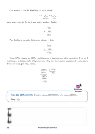 Continuando, 3 · 5 = 15. Dividindo, 15 por 8, temos:
15 = 1
|{z}
quo iente
·8 + 7
|{z}
resto
,
o que mostra que  a 7 e vai 1 para o nível seguinte. Analise
1
( 50)8
× (3)8
(70)8
Para nalizar a operação, baixamos o número 1. Veja:
1
( 50)8
× (3)8
(170)8
Como (170)8 é maior que (157)8 on luímos que o algarismo que ini ia o quo iente dever ser 2.
Continuando a divisão, sendo (37)8 menor que (50)8, devemos baixar o algarismos 7 e onsiderar a
divisão de (377)8 por (50)8, ou seja:
(1577)8
(50)8
(6)8
(120)8
(377)8
(360)8
(17)8
Teste seu conhecimento. Divida o número (100000000)2 pelo número (10000)2.
Resp. (0)2.
28 Matemática Elementar
 