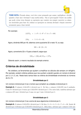 TOME NOTA. Prezado aluno, vo ê deve estar pensando que somar, multipli ar e dividir
quando a base não é de imal é uma tarefa árdua. Não se preo upado! Existe um atalho
que pode evitar erros durante as operações que onsiste em sempre onverter os núme-
ros envolvidos para base 10, realizar as operações no sistema de imal e depois onverter
novamente para a base ini ial.
Por exemplo:
(1577)8 = 1 · 83
+ 5 · 82
+ 7 · 8 + 7 = 895
(50)8 = 5 · 8 + 0 = 40.
Agora, dividindo 895 por 40, obtemos como quociente 22 e resto 15, ou seja:
895 = 40 · 22 + 15.
Agora, convertento 22 e 15 para a base 8, segue que:
(22)10 = (26)8 e (15)10 = (17)8.
Obtendo assim, o mesmo resultado do exemplo anterior.
Critérios de divisibilidade
No cotidiano, as ferramentas que ajudam a simplificar os cálculos são sempre um refrigério.
Por exemplo, existem critérios práticos que nos auxiliam a decidir quando um número é divisível
por 2, 3, 4, 5, etc. Neste texto vamos listar os critérios de divisibilidade envolvendo os números
de 2 a 10.
Divisibilidade por 2
Um número é divisível por 2 se o número que compõem as unidades é divisivel por 2.
Exemplo 8. O número 2.345.678 é divisível por 2. De fato, o número 2.345.678 tem 8 unidades.
Como 8 é divisível por 2 temos que 2.345.678 é divisível por 2. Por outro lado, também sabemos que
o número 675 não é divisível por 2 uma vez que 5 não é divisível por 2.
Divisibilidade por 3
Um número é divisível por 3 se a soma de seus algarismos é divisível por 3.
Exemplo 9. O número 3.345.678 é divisível por 3. De fato, 3 + 3 + 4 + 5 + 6 + 7 + 8 = 36. Sendo 36
divisível por 3 obtemos que 3.345.678 é divisível por 3. Além disso, sabemos que o número 3.341 não
Matemática Elementar 29
 