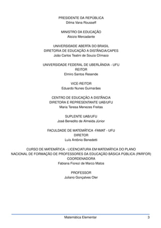 PRESIDENTE DA REPÚBLICA
Dilma Vana Rousseff
MINISTRO DA EDUCAÇÃO
Aloizio Mercadante
UNIVERSIDADE ABERTA DO BRASIL
DIRETORIA DE EDUCAÇÃO A DISTÂNCIA/CAPES
João Carlos Teatini de Souza Clímaco
UNIVERSIDADE FEDERAL DE UBERLÂNDIA - UFU
REITOR
Elmiro Santos Resende
VICE-REITOR
Eduardo Nunes Guimarães
CENTRO DE EDUCAÇÃO A DISTÂNCIA
DIRETORA E REPRESENTANTE UAB/UFU
Maria Teresa Menezes Freitas
SUPLENTE UAB/UFU
José Benedito de Almeida Júnior
FACULDADE DE MATEMÁTICA -FAMAT - UFU
DIRETOR
Luís Antônio Benedetti
CURSO DE MATEMÁTICA - LICENCIATURA EM MATEMÁTICA DO PLANO
NACIONAL DE FORMAÇÃO DE PROFESSORES DA EDUCAÇÃO BÁSICA PÚBLICA (PARFOR)
COORDENADORA
Fabiana Fiorezi de Marco Matos
PROFESSOR
Juliano Gonçalves Oler
Matemática Elementar 3
 