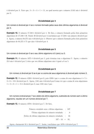 é divisível por 3. Note que, 3 + 3 + 4 + 1 = 11, no qual mostra que o número 3.341 não é divisível
por 3.
Divisibilidade por 4
Um número é divisível por 4 se o número formado pelos seus dois últimos algarismos é divisível
por 4.
Exemplo 10. O número 17.248 é divisível por 4. De fato, o número formado pelos dois primeiros
algarismos de 17.248 é 48. Sendo 48 divisível por 4 on luímos que 17.248 é um número divisível por
4. Agora, o número 84.271 não é divisível por 4. Observe que o número formado pelos dois primeiros
algarismos de 84.271 é 71 que não é divisível por 4.
Divisibilidade por 5
Um número é divisível por 5 se o seu último algarismo é 0 (zero) ou 5.
Exemplo 11. O número 1075 é divisível por 5, pois termina om o algarismo 5. Agora, o número
214 não é divisível por 5 visto que seu último algarismo não é igual a 0 ou 5.
Divisibilidade por 6
Um número é divisível por 6 se é par e a soma de seus algarismos é divisível pelo número 3.
Exemplo 12. O número 4536 é divisível por 6, pois 4536 é par e a soma de seus algarismos 4 + 5 +
3+6 = 18 é divisível por 3. Agora, 1581 não é divisível por 6 uma vez que a soma de seus algarismos
1 + 5 + 8 + 1 = 15 é divisível por 3, mas 1581 não é par.
Divisibilidade por 7
Um número é divisível por 7 se o dobro do último algarismo, subtraído do número sem o último
algarismo, resultar em um número divisível por 7.
Exemplo 13. O número 1078 é divisível por 7. De fato,
Número estudado sem o último algarismo : 107
Último algarismo do número estudado : 8
Dobro do último algarismo do número estudado : 16
107 − 16 = 91.
Agora, laramente 91 é divisível por 7. Assim, on luímos que 1078 é divisível por 7.
30 Matemática Elementar
 