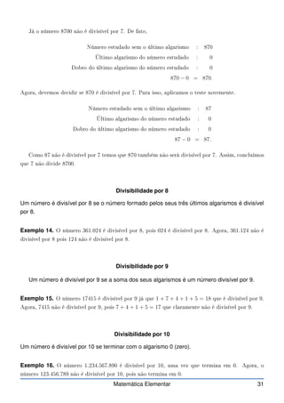 Já o número 8700 não é divisível por 7. De fato,
Número estudado sem o último algarismo : 870
Último algarismo do número estudado : 0
Dobro do último algarismo do número estudado : 0
870 − 0 = 870.
Agora, devemos de idir se 870 é divisível por 7. Para isso, apli amos o teste novemente.
Número estudado sem o último algarismo : 87
Último algarismo do número estudado : 0
Dobro do último algarismo do número estudado : 0
87 − 0 = 87.
Como 87 não é divisível por 7 temos que 870 também não será divisível por 7. Assim, on luímos
que 7 não divide 8700.
Divisibilidade por 8
Um número é divisível por 8 se o número formado pelos seus três últimos algarismos é divisível
por 8.
Exemplo 14. O número 361.024 é divisível por 8, pois 024 é divisível por 8. Agora, 361.124 não é
divisível por 8 pois 124 não é divisível por 8.
Divisibilidade por 9
Um número é divisível por 9 se a soma dos seus algarismos é um número divisível por 9.
Exemplo 15. O número 17415 é divisível por 9 já que 1 + 7 + 4 + 1 + 5 = 18 que é divisível por 9.
Agora, 7415 não é divisível por 9, pois 7 + 4 + 1 + 5 = 17 que laramente não é divisível por 9.
Divisibilidade por 10
Um número é divisível por 10 se terminar com o algarismo 0 (zero).
Exemplo 16. O número 1.234.567.890 é divisível por 10, uma vez que termina em 0. Agora, o
número 123.456.789 não é divisível por 10, pois não termina em 0.
Matemática Elementar 31
 