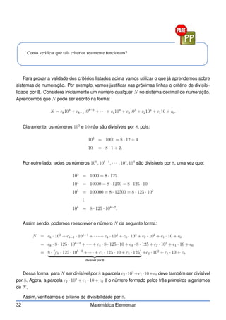 Como verificar que tais critérios realmente funcionam?
Para provar a validade dos critérios listados acima vamos utilizar o que já aprendemos sobre
sistemas de numeração. Por exemplo, vamos justificar nas próximas linhas o critério de divisibi-
lidade por 8. Considere inicialmente um número qualquer N no sistema decimal de numeração.
Aprendemos que N pode ser escrito na forma:
N = ck10k
+ ck−110k−1
+ · · · + c4104
+ c3103
+ c2102
+ c110 + c0.
Claramente, os números 102
e 10 não são divisíveis por 8, pois:
102
= 1000 = 8 · 12 + 4
10 = 8 · 1 + 2.
Por outro lado, todos os números 10k
, 10k−1
, · · · , 104
, 103
são divisíveis por 8, uma vez que:
103
= 1000 = 8 · 125
104
= 10000 = 8 · 1250 = 8 · 125 · 10
105
= 100000 = 8 · 12500 = 8 · 125 · 102
.
.
.
10k
= 8 · 125 · 10k−2
.
Assim sendo, podemos reescrever o número N da seguinte forma:
N = ck · 10k
+ ck−1 · 10k−1
+ · · · + c4 · 104
+ c3 · 103
+ c2 · 102
+ c1 · 10 + c0
= ck · 8 · 125 · 10k−2
+ · · · + c4 · 8 · 125 · 10 + c3 · 8 · 125 + c2 · 102
+ c1 · 10 + c0
= 8 · ck · 125 · 10k−2
+ · · · + c4 · 125 · 10 + c3 · 125

| {z }
divisível por 8
+c2 · 102
+ c1 · 10 + c0.
Dessa forma, para N ser divisível por 8 a parcela c2 ·102
+c1 ·10+c0 deve também ser divisível
por 8. Agora, a parcela c2 · 102
+ c1 · 10 + c0 é o número formado pelos três primeiros algarismos
de N.
Assim, verificamos o critério de divisibilidade por 8.
32 Matemática Elementar
 