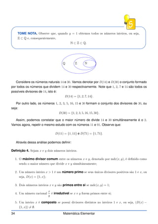 TOME NOTA. Observe que, quando y = 1 obtemos todos os números inteiros, ou seja,
Z ⊂ Q e, onsequentemente,
N ⊂ Z ⊂ Q.
N
Z
Q
Considere os números naturais 14 e 30. Vamos denotar por D(14) e D(30) o conjunto formado
por todos os números que dividem 14 e 30 respectivamemte. Note que 1, 2, 7 e 14 são todos os
possíveis divisores de 14, isto é:
D(14) = {1, 2, 7, 14}.
Por outro lado, os números 1, 2, 3, 5, 16, 15 e 30 formam o conjunto dos divisores de 30, ou
seja:
D(30) = {1, 2, 3, 5, 16, 15, 30}.
Assim, podemos constatar que o maior número de divide 14 e 30 simultâneamente é o 2.
Vamos agora, repetir o mesmo estudo com os números 11 e 91. Observe que:
D(11) = {1, 11} e D(71) = {1, 71}.
Através dessa análise podemos definir:
Definição 4. Sejam x e y dois números inteiros.
1. O máximo divisor comum entre os números x e y, denotado por md (x, y), é denido omo
sendo o maior número que divide x e y simultâneamente;
2. Um número inteiro x  1 é um número primo se seus úni os divisores positivos são 1 e x, ou
seja, D(x) = {1, x};
3. Dois números inteiros x e y são primos entre si se md (x, y) = 1;
4. Um número ra ional
x
y
é irredutível se x e y forem primos entre si;
5. Um inteiro x é composto se possui divisores distintos no inteiros 1 e x, ou seja, (D(x) −
{1, x}) 6= ∅.
34 Matemática Elementar
 