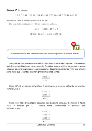 Exemplo 17. Os números
2, 3, 5, 7, 11, 13, 17, 19, 23, 29, 31, 37, 41, 43, 47, 53, 59, 61, 67, 71, 73, 79, 83, 89, 97
representam todos os números primos entre 0 e 100.
Por outro lado, os números 14 e 30 são ompostos, visto que
(D(14) − {1, 14}) = {2, 7} 6= ∅;
(D(30) − {1, 30}) = {2, 3, 5, 16, 15} 6= ∅.
Todo número inteiro pode ser representado como produto de potências de números primos?
Sempre é possível, mas este resultado não será provado neste texto. Vejamos como a decom-
posição é construída através de um exemplo. Considere o número 67500. Iniciamos o processo
utilizando os números primos em ordem crescente. Dessa forma, dividimos 67500 pelo primeiro
primo maior que 1. Sendo 2 o número primo em questão, temos:
67500 2
33750
Como 33750 é um número divisível por 2, continuamos o processo utilizando novamente o
número 2, isto é:
67500 2
33750 2
16875
Como 16875 não é divisível por 2 passamos para o próximo primo, que é o número 3. Agora,
16875 é divisível por 3. Dessa forma, continuamos o processo com
o número 3. Veja:
67500 2
33750 2
16875 3
5625
Matemática Elementar 35
 