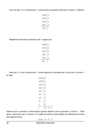 Uma vez que, 5625 é divisível por 3, continuamos o processo utilizando o número 3. Observe:
67500 2
33750 2
16875 3
5625 3
1875
Repetindo novamente o processo com 3, segue que:
67500 2
33750 2
16875 3
5625 3
1875 3
625
Note que, 625 não é divisível por 3, então seguimos o processo até o final com o número 5,
ou seja:
67500 2
33750 2
16875 3
5625 3
1875 3
625 5
125 5
25 5
5 5
1 22
· 33
· 54
Observe que o processo é interrompido quando obtemos como quociente o número 1. Além
disso, concluímos que o número 67500 pode ser escrito como produto de potências de primos
das seguinte forma:
67500 = 22
· 33
· 54
.
36 Matemática Elementar
 