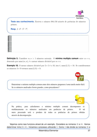 Teste seu conhecimento. Es reva o número 984.150 através de potên ias de números
primos.
Resp. 2 · 34
· 52
· 73
.
Definição 5. Considere m, n  1 números naturais. O mínimo multiplo comum entre m e n,
denotado por mm (m, n), é o menor número divisível por m e n.
Exemplo 18. O menor número divisível por 2 e 5 é o 10, isto é, mm (2, 5) = 10. Se onsiderarmos
os números 3 e 9 teremos mm (3, 9) = 9.
Determinar o mínimo multiplo comum entre dois números pequenos é uma tarefa muito fácil.
Se os números analisados forem grandes, como procedemos?
Na prática, para calcularmos o mínimo multiplo comum decompomos si-
multâneamente os números analisados em potências de primos. O nú
mero procurado será o produto de todas as potências de primos obtidas
através da decomposição.
Vejamos como isso funciona atravé de um exemplo. Considere os números 35 e 81. Vamos
determinar mmc(35, 81). Iniciamos o processo utilizando 2. Como 2 não divide os números 35 e
Matemática Elementar 37
 
