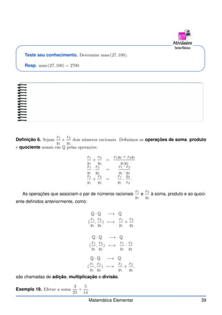 Teste seu conhecimento. Determine mm (27, 100).
Resp. mm (27, 100) = 2700.
Definição 6. Sejam
x1
y1
e
x2
y2
dois números ra ionais. Denimos as operações de soma, produto
e quociente usuais em Q pelas operações:
x1
y1
+
x2
y2
=
x1y2 + x2y1
y1y2
x1
y1
·
x2
y2
=
x1 · x2
y1 · y2
x1
y1
÷
x2
y2
=
x1
y1
·
y2
x2
.
As operações que associam o par de números racionais
x1
y1
e
x2
y2
à soma, produto e ao quoci-
ente definidos anteriormente, como:
Q · Q −→ Q
(
x1
y1
,
x2
y2
) 7−→
x1
y1
+
x2
y2
Q · Q −→ Q
(
x1
y1
,
x2
y2
) 7−→
x1
y1
·
x2
y2
Q · Q −→ Q
(
x1
y1
,
x2
y2
) 7−→
x1
y1
÷
x2
y2
,
são chamadas de adição, multiplicação e divisão.
Exemplo 19. Efetue a soma
3
25
+
5
14
.
Matemática Elementar 39
 