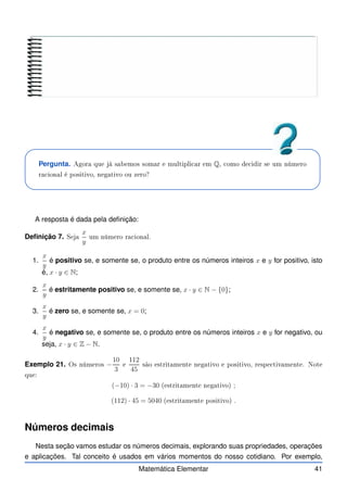 Pergunta. Agora que já sabemos somar e multipli ar em Q, omo de idir se um número
ra ional é positivo, negativo ou zero?
A resposta é dada pela definição:
Definição 7. Seja
x
y
um número ra ional.
1.
x
y
é positivo se, e somente se, o produto entre os números inteiros x e y for positivo, isto
é, x · y ∈ N;
2.
x
y
é estritamente positivo se, e somente se, x · y ∈ N − {0};
3.
x
y
é zero se, e somente se, x = 0;
4.
x
y
é negativo se, e somente se, o produto entre os números inteiros x e y for negativo, ou
seja, x · y ∈ Z − N.
Exemplo 21. Os números −
10
3
e
112
45
são estritamente negativo e positivo, respe tivamente. Note
que:
(−10) · 3 = −30 (estritamente negativo) ;
(112) · 45 = 5040 (estritamente positivo) .
Números decimais
Nesta seção vamos estudar os números decimais, explorando suas propriedades, operações
e aplicações. Tal conceito é usados em vários momentos do nosso cotidiano. Por exemplo,
Matemática Elementar 41
 