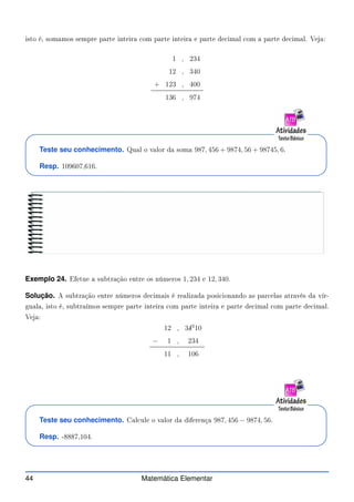 isto é, somamos sempre parte inteira om parte inteira e parte de imal om a parte de imal. Veja:
1 , 234
12 , 340
+ 123 , 400
136 , 974
Teste seu conhecimento. Qual o valor da soma 987, 456 + 9874, 56 + 98745, 6.
Resp. 109607,616.
Exemplo 24. Efetue a subtração entre os números 1, 234 e 12, 340.
Solução. A subtração entre números de imais é realizada posi ionando as par elas através da vír-
guala, isto é, subtraímos sempre parte inteira om parte inteira e parte de imal om parte de imal.
Veja:
12 , 3✁
43
10
− 1 , 234
11 , 106
Teste seu conhecimento. Cal ule o valor da diferença 987, 456 − 9874, 56.
Resp. -8887,104.
44 Matemática Elementar
 