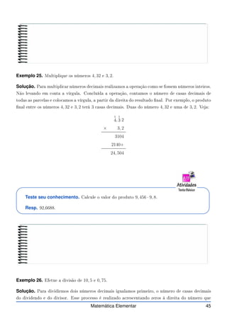 Exemplo 25. Multiplique os números 4, 32 e 3, 2.
Solução. Para multipli ar números de imais realizamos a operação omo se fossem números inteiros.
Não levando em onta a vírgula. Con luída a operação, ontamos o número de asas de imais de
todas as par elas e olo amos a vírgula, a partir da direita do resultado nal. Por exemplo, o produto
nal entre os números 4, 32 e 3, 2 terá 3 asas de imais. Duas do número 4, 32 e uma de 3, 2. Veja:
1
4,
1
3 2
× 3, 2
3104
2140+
24, 504
Teste seu conhecimento. Cal ule o valor do produto 9, 456 · 9, 8.
Resp. 92,6688.
Exemplo 26. Efetue a divisão de 10, 5 e 0, 75.
Solução. Para dividirmos dois números de imais igualamos primeiro, o número de asas de imais
do dividendo e do divisor. Esse pro esso é realizado a res entando zeros à direita do número que
Matemática Elementar 45
 