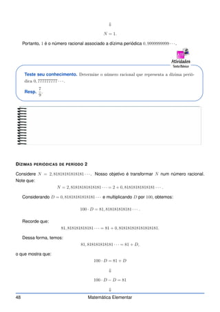 ⇓
N = 1.
Portanto, 1 é o número racional associado a dízima periódica 0, 9999999999 · · ·.
Teste seu conhecimento. Determine o número ra ional que representa a dízima perió-
di a 0, 777777777 · · ·.
Resp.
7
9
.
DÍZIMAS PERIÓDICAS DE PERÍODO 2
Considere N = 2, 81818181818181 · · ·. Nosso objetivo é transformar N num número racional.
Note que:
N = 2, 81818181818181 · · · = 2 + 0, 81818181818181 · · · .
Considerando D = 0, 81818181818181 · · · e multiplicando D por 100, obtemos:
100 · D = 81, 818181818181 · · · .
Recorde que:
81, 818181818181 · · · = 81 + 0, 818181818181818181.
Dessa forma, temos:
81, 818181818181 · · · = 81 + D,
o que mostra que:
100 · D = 81 + D
⇓
100 · D − D = 81
⇓
48 Matemática Elementar
 