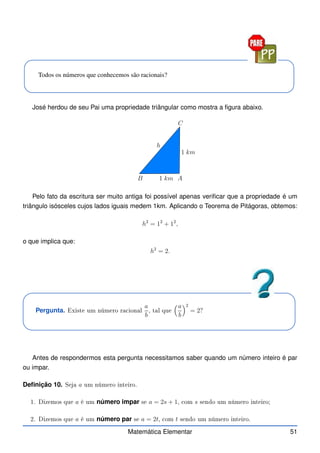 Todos os números que conhecemos são racionais?
José herdou de seu Pai uma propriedade triângular como mostra a figura abaixo.
1 km
1 km A
B
C
h
Pelo fato da escritura ser muito antiga foi possível apenas verificar que a propriedade é um
triângulo isósceles cujos lados iguais medem 1km. Aplicando o Teorema de Pitágoras, obtemos:
h2
= 12
+ 12
,
o que implica que:
h2
= 2.
Pergunta. Existe um número ra ional
a
b
, tal que
a
b
2
= 2?
Antes de respondermos esta pergunta necessitamos saber quando um número inteiro é par
ou impar.
Definição 10. Seja a um número inteiro.
1. Dizemos que a é um número impar se a = 2s + 1, om s sendo um número inteiro;
2. Dizemos que a é um número par se a = 2t, om t sendo um número inteiro.
Matemática Elementar 51
 