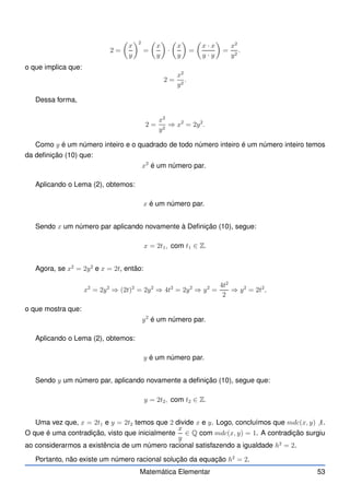 2 =

x
y
2
=

x
y

·

x
y

=

x · x
y · y

=
x2
y2
.
o que implica que:
2 =
x2
y2
.
Dessa forma,
2 =
x2
y2
⇒ x2
= 2y2
.
Como y é um número inteiro e o quadrado de todo número inteiro é um número inteiro temos
da definição (10) que:
x2
é um número par.
Aplicando o Lema (2), obtemos:
x é um número par.
Sendo x um número par aplicando novamente à Definição (10), segue:
x = 2t1, com t1 ∈ Z.
Agora, se x2
= 2y2
e x = 2t, então:
x2
= 2y2
⇒ (2t)2
= 2y2
⇒ 4t2
= 2y2
⇒ y2
=
4t2
2
⇒ y2
= 2t2
,
o que mostra que:
y2
é um número par.
Aplicando o Lema (2), obtemos:
y é um número par.
Sendo y um número par, aplicando novamente a definição (10), segue que:
y = 2t2, com t2 ∈ Z.
Uma vez que, x = 2t1 e y = 2t2 temos que 2 divide x e y. Logo, concluímos que mdc(x, y) 6 1.
O que é uma contradição, visto que inicialmente
x
y
∈ Q com mdc(x, y) = 1. A contradição surgiu
ao considerarmos a existência de um número racional satisfazendo a igualdade h2
= 2.
Portanto, não existe um número racional solução da equação h2
= 2.
Matemática Elementar 53
 