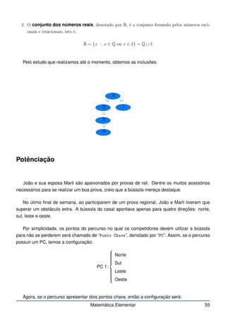 2. O conjunto dos números reais, denotado por R, é o onjunto formado pelos números ra i-
onais e irra ionais, isto é,
R = {x : x ∈ Q ou x ∈ I} = Q ∪ I.
Pelo estudo que realizamos até o momento, obtemos as inclusões:
R
Q I
Z
N
∪
∪
∪
∪
Potênciação
João e sua esposa Marli são apaixonados por provas de rali. Dentre os muitos acessórios
necessários para se realizar um boa prova, creio que a bússola mereça destaque.
No útimo final de semana, ao participarem de um prova regional, João e Marli tiveram que
superar um obstáculo extra. A bússola do casal apontava apenas para quatro direções: norte,
sul, leste e oeste.
Por simplicidade, os pontos do percurso no qual os competidores devem utilizar a bússola
para não se perderem será chamado de “Ponto Chave”, denotado por “PC”. Assim, se o percurso
possuir um PC, temos a configuração:
PC 1:















Norte
Sul
Leste
Oeste
Agora, se o percurso apresentar dois pontos chave, então a configuração será:
Matemática Elementar 55
 