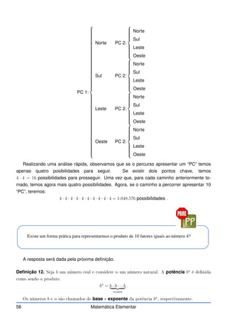 PC 1:























































































Norte PC 2:















Norte
Sul
Leste
Oeste
Sul PC 2:















Norte
Sul
Leste
Oeste
Leste PC 2:















Norte
Sul
Leste
Oeste
Oeste PC 2:















Norte
Sul
Leste
Oeste
Realizando uma análise rápida, observamos que se o percurso apresentar um “PC” temos
apenas quatro posibilidades para seguir. Se existir dois pontos chave, temos
4 · 4 = 16 possibilidades para prosseguir. Uma vez que, para cada caminho anteriormente to-
mado, temos agora mais quatro possibilidades. Agora, se o caminho a percorrer apresentar 10
“PC”, teremos:
4 · 4 · 4 · 4 · 4 · 4 · 4 · 4 · 4 · 4 = 1.048.576 possibilidades .
Existe um forma prática para representarmos o produto de 10 fatores iguais ao número 4?
A resposta será dada pela próxima definição.
Definição 12. Seja b um número real e onsidere n um número natural. A potência bn
é denida
omo sendo o produto
bn
= b · b · · · b
| {z }
nvezes
.
Os números b e n são hamados de base e expoente da potên ia bn
, respe tivamente.
56 Matemática Elementar
 