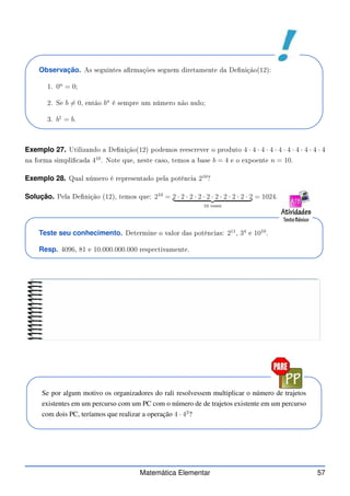 Observação. As seguintes armações seguem diretamente da Denição(12):
1. 0n
= 0;
2. Se b 6= 0, então bn
é sempre um número não nulo;
3. b1
= b.
Exemplo 27. Utilizando a Denição(12) podemos rees rever o produto 4 · 4 · 4 · 4 · 4 · 4 · 4 · 4 · 4 · 4
na forma simpli ada 410
. Note que, neste aso, temos a base b = 4 e o expoente n = 10.
Exemplo 28. Qual número é representado pela potên ia 210
?
Solução. Pela Denição (12), temos que: 210
= 2 · 2 · 2 · 2 · 2 · 2 · 2 · 2 · 2 · 2
| {z }
10 vezes
= 1024.
Teste seu conhecimento. Determine o valor das potên ias: 211
, 34
e 1010
.
Resp. 4096, 81 e 10.000.000.000 respe tivamente.
Se por algum motivo os organizadores do rali resolvessem multiplicar o número de trajetos
existentes em um percurso com um PC com o número de de trajetos existente em um percurso
com dois PC, teríamos que realizar a operação 4 · 42
?
Matemática Elementar 57
 