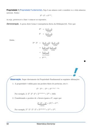 Propriedade 1 (Propriedade Fundamental). Seja b um número real e onsidere m, n dois números
naturais. Então:
bm
· bn
= bm+n
,
ou seja, preserva-se a base e soma-se os expoentes.
Demonstração. A prova deste Lema é onsequên ia direta da Denição(12). Note que:
bm
= b · b · · · b
| {z }
mvezes
bn
= b · b · · · b
| {z }
nvezes
.
Assim,
bm
· bn
= (b · b · · · b
| {z }
mvezes
) · (b · b · · · b
| {z }
nvezes
)
= b · b · · · b
| {z }
mvezes
· b · b · · · b
| {z }
nvezes
= b · b · · · b
| {z }
(m+n)vezes
= bm+n
.

Observação. Segue diretamente da Propriedade Fundamental as seguintes armações:
1. A propriedade é válida para um produto nito de potên ias, isto é:
bn1
· bn2
· · · bnk
= bn1+n2+···+nk
Por exemplo, 2 · 22
· 23
· 24
= 21+2+3+4
= 210
= 1024.
2. Considerando o produto de s fatores iguais a bn
, segue que:
bn
· bn
· · · bn
| {z }
s fatores
= (bn
)s
= bs·n
.
Por exemplo, 53
· 53
· 53
· 53
= 53+3+3+3
= 54·3
= 512
.
58 Matemática Elementar
 