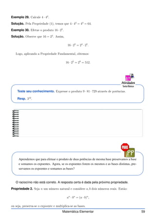 Exemplo 29. Cal ule 4 · 42
.
Solução. Pela Propriedade (1), temos que 4 · 42
= 43
= 64.
Exemplo 30. Efetue o produto 16 · 25
.
Solução. Observe que 16 = 24
. Assim,
16 · 25
= 24
· 25
.
Logo, apli ando a Propriedade Fundamental, obtemos:
16 · 25
= 29
= 512.
Teste seu conhecimento. Expresse o produto 9 · 81 · 729 através de potên ias.
Resp. 312
.
Aprendemos que para efetuar o produto de duas potências de mesma base preservamos a base
e somamos os expoentes. Agora, se os expoentes forem os mesmos e as bases distintas, pre-
servamos os expoentes e somamos as bases?
O raciocínio não está correto. A resposta certa é dada pela próximo propriedade.
Propriedade 2. Seja n um número natural e onsidere a, b dois números reais. Então:
an
· bn
= (a · b)n
,
ou seja, preserva-se o expoente e multipli a-se as bases.
Matemática Elementar 59
 