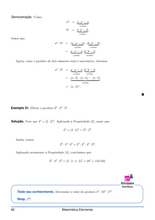 Demonstração. Como:
an
= a · a · · · a
| {z }
nvezes
bn
= b · b · · · b
| {z }
nvezes
,
temos que:
an
· bn
= (a · a · · · a
| {z }
nvezes
) · (b · b · · · b
| {z }
nvezes
)
= a · a · · · a
| {z }
nvezes
· b · b · · · b
| {z }
nvezes
.
Agora, omo o produto de dois números reais é asso iativo, obtemos:
an
· bn
= a · a · · · a
| {z }
nvezes
· b · b · · · b
| {z }
nvezes
= (a · b) · (a · b) · · · (a · b)
| {z }
nvezes
= (a · b)n
.

Exemplo 31. Efetue o produto 26
· 43
· 33
.
Solução. Note que 43
= (2 · 2)3
. Apli ando a Propriedade (2), segue que:
43
= (2 · 2)3
= 23
· 23
.
Assim, temos:
26
· 43
· 33
= 23
· 23
· 43
· 33
.
Apli ando novamente a Propriedade (2), on luímos que:
26
· 43
· 33
= (2 · 2 · 4 · 3)3
= 483
= 110.592.
Teste seu conhecimento. Determine o valor do produto 45
· 163
· 212
.
Resp. 234
.
60 Matemática Elementar
 