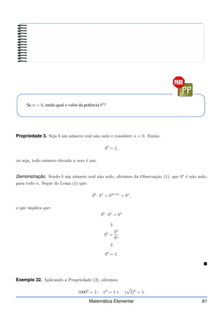 Se n = 0, então qual o valor da potência b0
?
Propriedade 3. Seja b um número real não nulo e onsidere n = 0. Então:
b0
= 1,
ou seja, todo número elevado a zero é um.
Demonstração. Sendo b um número real não nulo, obtemos da Observação (1), que bn
é não nulo,
para todo n. Segue do Lema (1) que:
b0
· bn
= b(0+n)
= bn
,
o que impli a que:
b0
· bn
= bn
⇓
b0
=
bn
bn
⇓
b0
= 1.

Exemplo 32. Apli ando a Propriedade (3), obtemos:
10000
= 1; π0
= 1 e (
√
2)0
= 1.
Matemática Elementar 61
 