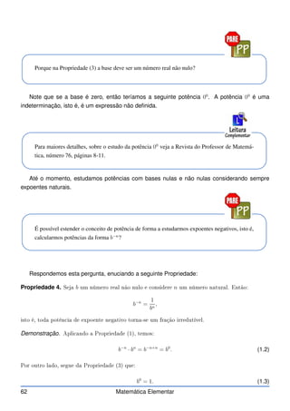 Porque na Propriedade (3) a base deve ser um número real não nulo?
Note que se a base é zero, então teríamos a seguinte potência 00
. A potência 00
é uma
indeterminação, isto é, é um expressão não definida.
Para maiores detalhes, sobre o estudo da potência 00
veja a Revista do Professor de Matemá-
tica, número 76, páginas 8-11.
Até o momento, estudamos potências com bases nulas e não nulas considerando sempre
expoentes naturais.
É possível estender o conceito de potência de forma a estudarmos expoentes negativos, isto é,
calcularmos potências da forma b−n
?
Respondemos esta pergunta, enuciando a seguinte Propriedade:
Propriedade 4. Seja b um número real não nulo e onsidere n um número natural. Então:
b−n
=
1
bn
,
isto é, toda potên ia de expoente negativo torna-se um fração irredutível.
Demonstração. Apli ando a Propriedade (1), temos:
b−n
· bn
= b−n+n
= b0
. (1.2)
Por outro lado, segue da Propriedade (3) que:
b0
= 1. (1.3)
62 Matemática Elementar
 