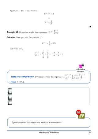 Agora, de (1.2) e (1.3), obtemos:
b−n
· bn
= 1
⇓
b−n
=
1
bn
.

Exemplo 33. Determine o valor das expressões: 2(−1)
,
3(−2)
9(−1)
.
Solução. Note que, pela Propriedade (4):
2(−1)
=
1
2
= 0, 5.
Por outro lado,
3(−2)
9(−1)
=
1
32
1
9
=
1
9
1
9
=
1 · 9
1 · 9
=
9
9
= 1.
Teste seu conhecimento. Determine o valor das expressões:

3
9
−2
,

1 − 2−1
32 + 3−2
(−1)
.
Resp. 9 e 18, 2.
É possível realizar a divisão de duas potências de mesma base?
Matemática Elementar 63
 